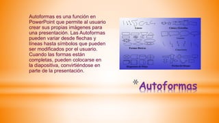 *Autoformas
Autoformas es una función en
PowerPoint que permite al usuario
crear sus propias imágenes para
una presentación. Las Autoformas
pueden variar desde flechas y
líneas hasta símbolos que pueden
ser modificados por el usuario.
Cuando las formas están
completas, pueden colocarse en
la diapositiva, convirtiéndose en
parte de la presentación.
 