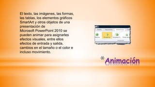 *Animación
El texto, las imágenes, las formas,
las tablas, los elementos gráficos
SmartArt y otros objetos de una
presentación de
Microsoft PowerPoint 2010 se
pueden animar para asignarles
efectos visuales, entre ellos
efectos de entrada y salida,
cambios en el tamaño o el color e
incluso movimiento.
 