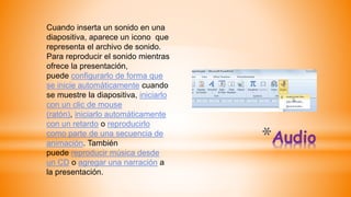 *Audio
Cuando inserta un sonido en una
diapositiva, aparece un icono que
representa el archivo de sonido.
Para reproducir el sonido mientras
ofrece la presentación,
puede configurarlo de forma que
se inicie automáticamente cuando
se muestre la diapositiva, iniciarlo
con un clic de mouse
(ratón), iniciarlo automáticamente
con un retardo o reproducirlo
como parte de una secuencia de
animación. También
puede reproducir música desde
un CD o agregar una narración a
la presentación.
 