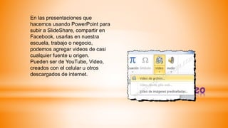 *Video
En las presentaciones que
hacemos usando PowerPoint para
subir a SlideShare, compartir en
Facebook, usarlas en nuestra
escuela, trabajo o negocio,
podemos agregar videos de casi
cualquier fuente u origen.
Pueden ser de YouTube, Video,
creados con el celular u otros
descargados de internet.
 