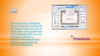 *Presentación
Es el proceso mediante
el cual dispone contenido
de frases comunes de un
tema para una audiencia.
Una presentación es una
forma de ofrecer y
mostrar información de
datos y resultados de
una investigación.
 
