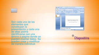 *Diapositiva
Son cada uno de los
elementos que
constituyen la
presentación y cada una
de ellas podría
identificarse con una
lámina o página donde se
pueden insertar datos. Se
pueden crear y modificar
de manera individual.
 