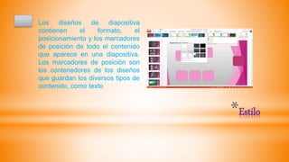 *Estilo
Los diseños de diapositiva
contienen el formato, el
posicionamiento y los marcadores
de posición de todo el contenido
que aparece en una diapositiva.
Los marcadores de posición son
los contenedores de los diseños
que guardan los diversos tipos de
contenido, como texto
 