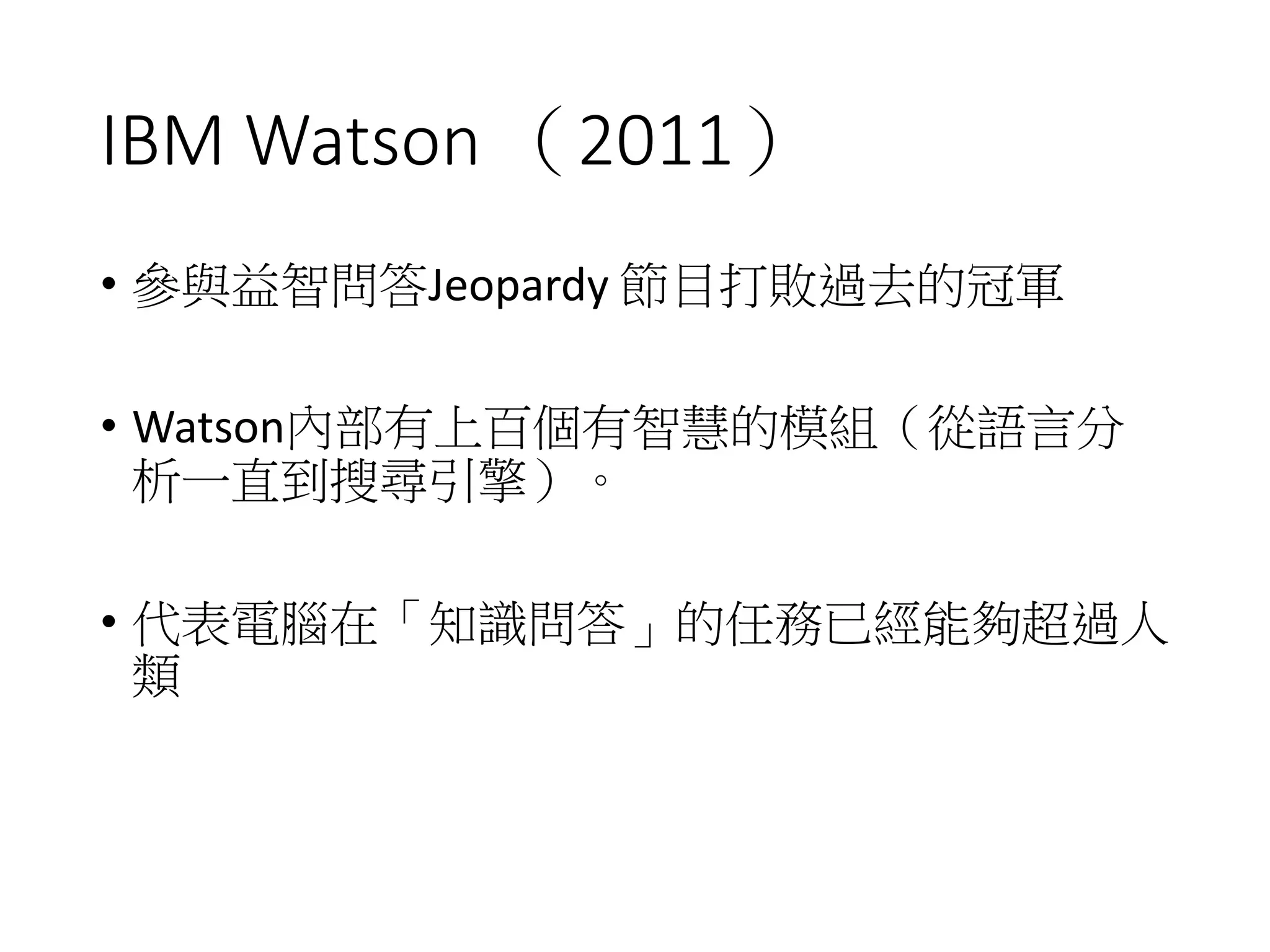 IBM Watson （2011）
• 參與益智問答Jeopardy 節目打敗過去的冠軍
• Watson內部有上百個有智慧的模組（從語言分
析一直到搜尋引擎）。
• 代表電腦在「知識問答」的任務已經能夠超過人
類
 