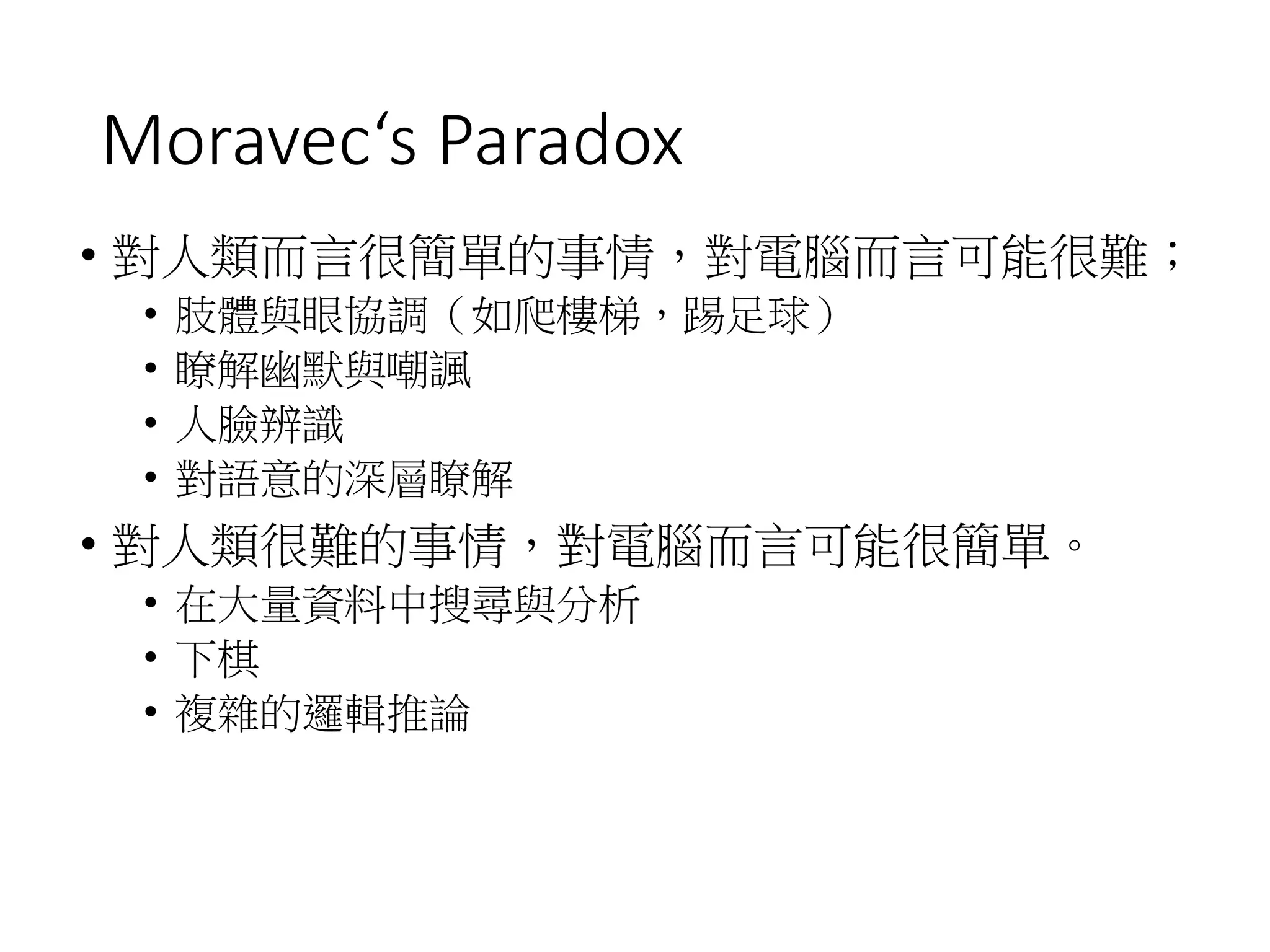 Moravec‘s Paradox
• 對人類而言很簡單的事情，對電腦而言可能很難；
• 肢體與眼協調（如爬樓梯，踢足球）
• 瞭解幽默與嘲諷
• 人臉辨識
• 對語意的深層瞭解
• 對人類很難的事情，對電腦而言可能很簡單。
• 在大量資料中搜尋與分析
• 下棋
• 複雜的邏輯推論
 