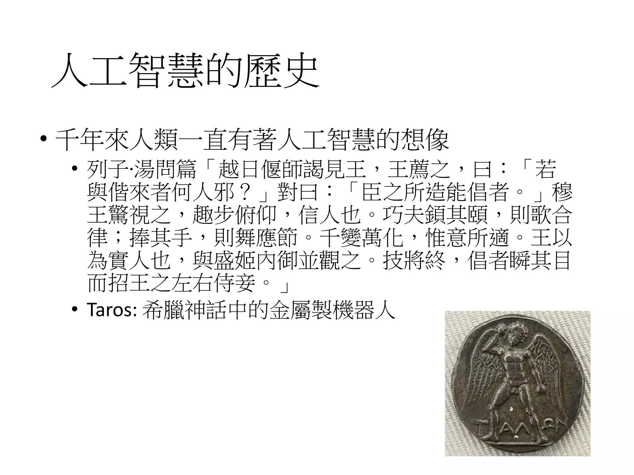 人工智慧的歷史
• 千年來人類一直有著人工智慧的想像
• 列子‧湯問篇「越日偃師謁見王，王薦之，曰：「若
與偕來者何人邪？」對曰：「臣之所造能倡者。」穆
王驚視之，趣步俯仰，信人也。巧夫顉其頤，則歌合
律；捧其手，則舞應節。千變萬化，惟意所適。王以
為實人也，與盛姬內御並觀之。技將終，倡者瞬其目
而招王之左右侍妾。」
• Taros: 希臘神話中的金屬製機器人
 