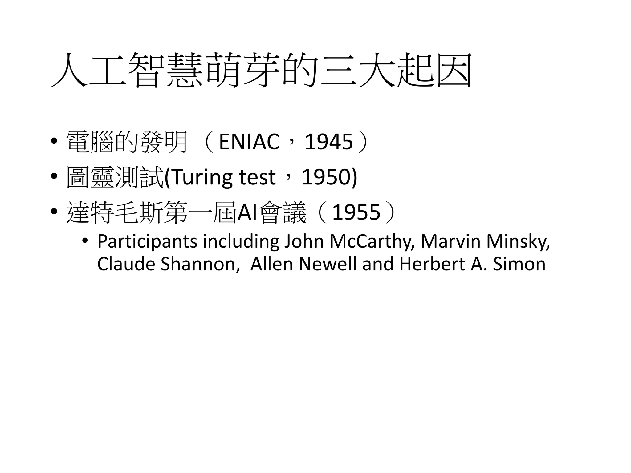人工智慧萌芽的三大起因
• 電腦的發明 （ENIAC，1945）
• 圖靈測試(Turing test，1950)
• 達特毛斯第一屆AI會議（1955）
• Participants including John McCarthy, Marvin Minsky,
Claude Shannon, Allen Newell and Herbert A. Simon
 