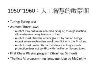 1950~1960：人工智慧的啟蒙期
• Turing: Turing test
• Asimov: Three Laws
• A robot may not injure a human being or, through inaction,
allow a human being to come to harm.
• A robot must obey the orders given it by human beings
except where such orders would conflict with the First Law.
• A robot must protect its own existence as long as such
protection does not conflict with the First or Second Laws.
• First Chess Playing program (Strachey, Samuel)
• The first AI programming language: Lisp by McCarthy
 