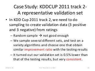 Case Study: KDDCUP 2011 track 2-
A representative validation set
• In KDD Cup 2011 track 2, we need to do
sampling to create validation data (3 positive
and 3 negative) from ratings
– Random sample  not good enough
– We sample several different sets, and test on a
variety algorithms and choose one that obtain
similar improvement ratio with the testing results
– It turned out our validation set is 0.5% lower than
that of the testing results, but very consistent.
462016/11/24 Prof. Shou-De Lin in NAU
 