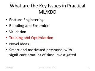 What are the Key Issues in Practical
ML/KDD
• Feature Engineering
• Blending and Ensemble
• Validation
• Training and Optimization
• Novel ideas
• Smart and motivated personnel with
significant amount of time investigated
472016/11/24 Prof. Shou-De Lin in NAU
 