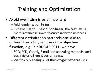 Training and Optimization
• Avoid overfitting is very important
– Add regularization terms
– Occam’s Razor: Linear > non-linear, few features in
more instances > more features in fewer instances
• Different optimization methods can lead to
different results given the same objective
function, e.g. in KDDCUP 2011, we have
– SGD, RCD, Greedy, Simulated annealing methods, and
each yields different performance.
– We finally blending all of them to get better results.
482016/11/24 Prof. Shou-De Lin in NAU
 