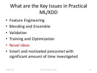 What are the Key Issues in Practical
ML/KDD
• Feature Engineering
• Blending and Ensemble
• Validation
• Training and Optimization
• Novel ideas
• Smart and motivated personnel with
significant amount of time investigated
492016/11/24 Prof. Shou-De Lin in NAU
 