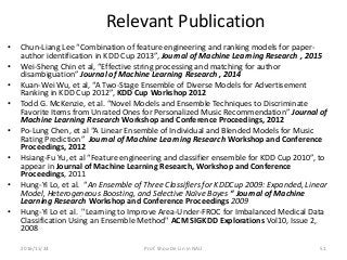 Relevant Publication
• Chun-Liang Lee “Combination of feature engineering and ranking models for paper-
author identification in KDD Cup 2013”, Journal of Machine Learning Research , 2015
• Wei-Sheng Chin et al, “Effective string processing and matching for author
disambiguation” Journal of Machine Learning Research , 2014
• Kuan-Wei Wu, et al, “A Two-Stage Ensemble of Diverse Models for Advertisement
Ranking in KDD Cup 2012”, KDD Cup Workshop 2012
• Todd G. McKenzie, et al. “Novel Models and Ensemble Techniques to Discriminate
Favorite Items from Unrated Ones for Personalized Music Recommendation” Journal of
Machine Learning Research Workshop and Conference Proceedings, 2012
• Po-Lung Chen, et al “A Linear Ensemble of Individual and Blended Models for Music
Rating Prediction” Journal of Machine Learning Research Workshop and Conference
Proceedings, 2012
• Hsiang-Fu Yu, et al “Feature engineering and classifier ensemble for KDD Cup 2010”, to
appear in Journal of Machine Learning Research, Workshop and Conference
Proceedings, 2011
• Hung-Yi Lo, et al. “An Ensemble of Three Classifiers for KDDCup 2009: Expanded, Linear
Model, Heterogeneous Boosting, and Selective Naïve Bayes “ Journal of Machine
Learning Research Workshop and Conference Proceedings 2009
• Hung-Yi Lo et al. "Learning to Improve Area-Under-FROC for Imbalanced Medical Data
Classification Using an Ensemble Method" ACM SIGKDD Explorations Vol10, Issue 2,
2008
512016/11/24 Prof. Shou-De Lin in NAU
 