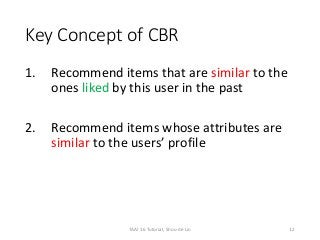 Key Concept of CBR
1. Recommend items that are similar to the
ones liked by this user in the past
2. Recommend items whose attributes are
similar to the users’ profile
12TAAI 16 Tutorial, Shou-de Lin
 