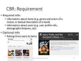 CBR: Requirement
• Required info:
• information about items (e.g. genre and actors of a
movie, or textual description of a book)
• Information about users (e.g. user profile info,
demographic features, etc)
• Optional Info
• Ratings from users to items
13TAAI 16 Tutorial, Shou-de Lin
 