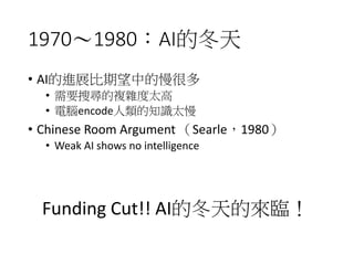 1970～1980：AI的冬天
• AI的進展比期望中的慢很多
• 需要搜尋的複雜度太高
• 電腦encode人類的知識太慢
• Chinese Room Argument （Searle，1980）
• Weak AI shows no intelligence
Funding Cut!! AI的冬天的來臨！
 