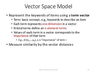Vector Space Model
• Represent the keywords of items using a term vector
• Term: basic concept, e.g., keywords to describe an item
• Each term represents one dimension in a vector
• N total terms define an n-element terms
• Values of each term in a vector corresponds to the
importance of that term
• E.g., d=(x1,…,xN), xi is “importance” of term i
• Measure similarity by the vector distances
15TAAI 16 Tutorial, Shou-de Lin
 