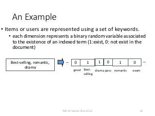 An Example
• Items or users are represented using a set of keywords.
• each dimension represents a binary random variable associated
to the existence of an indexed term (1:exist, 0: not exist in the
document)
Best-selling, romantic,
drama
0 1 1 0 1 0 ……
Best-
selling
exampassgood romanticdrama
16TAAI 16 Tutorial, Shou-de Lin
 