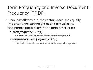 Term Frequency and Inverse Document
Frequency (TFIDF)
• Since not all terms in the vector space are equally
important, we can weight each term using its
occurrence probability in the item description
• Term frequency: TF(d,t)
• number of times t occurs in the item description d
• Inverse document frequency: IDF(t)
• to scale down the terms that occur in many descriptions
17TAAI 16 Tutorial, Shou-de Lin
 
