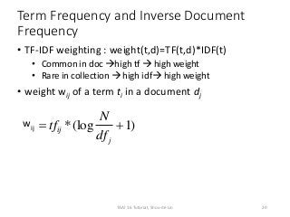 Term Frequency and Inverse Document
Frequency
• TF-IDF weighting : weight(t,d)=TF(t,d)*IDF(t)
• Common in doc high tf  high weight
• Rare in collection  high idf high weight
• weight wij of a term ti in a document dj
wij )1(log* 
j
ij
df
N
tf
20TAAI 16 Tutorial, Shou-de Lin
 
