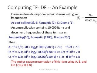 21
Computing TF-IDF -- An Example
Given an item description contains terms with given
frequencies:
A: best-selling (3), B: Romantic (2), C: Drama (1)
Assume collection contains 10,000 items and
document frequencies of these terms are:
best-selling(50), Romantic (1300), Drama (250)
Then:
A: tf = 3/3; idf = log2(10000/50+1) = 7.6; tf-idf = 7.6
B: tf = 2/3; idf = log2 (10000/1300+1) = 2.9; tf-idf = 2.0
C: tf = 1/3; idf = log2 (10000/250+1) = 5.3; tf-idf = 1.8
The vector-space presentation of this item using A, B, and
C is (7.6,2.0,1.8)
max
ij
ij
kj
n
tf
n

TAAI 16 Tutorial, Shou-de Lin
 
