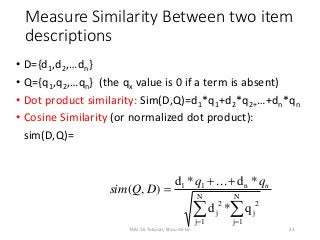 Measure Similarity Between two item
descriptions
• D={d1,d2,…dn}
• Q={q1,q2,…qn} (the qx value is 0 if a term is absent)
• Dot product similarity: Sim(D,Q)=d1*q1+d2*q2+…+dn*qn
• Cosine Similarity (or normalized dot product):
sim(D,Q)=
 


N
1j
2
j
N
1j
2
j
n11
q*d
*d...*d
),( nqq
DQsim
23TAAI 16 Tutorial, Shou-de Lin
 