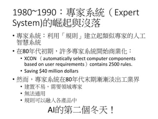 1980~1990：專家系統（Expert
System)的崛起與沒落
• 專家系統：利用「規則」建立起類似專家的人工
智慧系統
• 在80年代初期，許多專家系統開始商業化：
• XCON （automatically select computer components
based on user requirements）contains 2500 rules.
• Saving $40 million dollars
• 然而，專家系統在80年代末期漸漸淡出工業界
• 建置不易，需要領域專家
• 無法通用
• 規則可以融入各產品中
AI的第二個冬天！
 