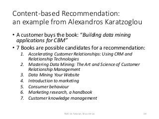 Content-based Recommendation:
an example from Alexandros Karatzoglou
• A customer buys the book: “Building data mining
applications for CBM”
• 7 Books are possible candidates for a recommendation:
1. Accelerating Customer Relationships: Using CRM and
Relationship Technologies
2. Mastering Data Mining: The Art and Science of Customer
Relationship Management
3. Data Mining Your Website
4. Introduction to marketing
5. Consumer behaviour
6. Marketing research, a handbook
7. Customer knowledge management
24TAAI 16 Tutorial, Shou-de Lin
 