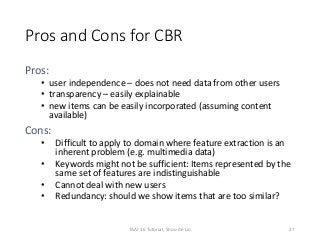 Pros and Cons for CBR
Pros:
• user independence – does not need data from other users
• transparency – easily explainable
• new items can be easily incorporated (assuming content
available)
Cons:
• Difficult to apply to domain where feature extraction is an
inherent problem (e.g. multimedia data)
• Keywords might not be sufficient: Items represented by the
same set of features are indistinguishable
• Cannot deal with new users
• Redundancy: should we show items that are too similar?
27TAAI 16 Tutorial, Shou-de Lin
 