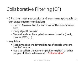 Collaborative Filtering (CF)
• CF is the most successful and common approach to
generate recommendations
• used in Amazon, Netflix, and most of the e-commerce
sites
• many algorithms exist
• General and can be applied to many domains (book,
movies, DVDs, ..)
• Key Idea
• Recommended the favored items of people who are
‘similar’ to you
• Need to collect the taste (implicit or explicit) of other
people  that’s why we call it ‘collaborative’
29TAAI 16 Tutorial, Shou-de Lin
 