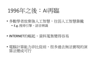 1996年之後：AI再臨
• 多數學者放棄強人工智慧，往弱人工智慧靠攏
• E.g. 搜尋引擎、語音辨識
• INTERNET的崛起，資料蒐集變得容易
• 電腦計算能力非比從前，很多過去無法實現的演
算法變成可行
 