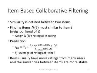 Item-Based Collaborative Filtering
• Similarity is defined between two items
• Finding items 𝑁(𝑖) most similar to item 𝑖
(neighborhood of 𝑖)
• Assign 𝑁(𝑖)’s rating as i’s rating
• Prediction
• 𝑟𝑢,𝑖 = 𝑟𝑖 +
𝑗∈𝑁(𝑖) 𝑠𝑖𝑚(𝑖,𝑗)(𝑟 𝑢,𝑗−𝑟 𝑗)
𝑗∈𝑁(𝑖) 𝑠𝑖𝑚(𝑖,𝑗)
• 𝑟𝑖: Average of ratings of item 𝑖
• Items usually have more ratings from many users
and the similarities between items are more stable
34TAAI 16 Tutorial, Shou-de Lin
 