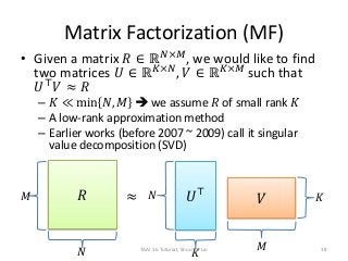 Matrix Factorization (MF)
• Given a matrix 𝑅 ∈ ℝ 𝑁×𝑀
, we would like to find
two matrices 𝑈 ∈ ℝ 𝐾×𝑁
, 𝑉 ∈ ℝ 𝐾×𝑀
such that
𝑈⊤
𝑉 ≈ 𝑅
– 𝐾 ≪ min 𝑁, 𝑀  we assume 𝑅 of small rank 𝐾
– A low-rank approximation method
– Earlier works (before 2007 ~ 2009) call it singular
value decomposition (SVD)
≈ 𝑈⊤
𝑉 𝐾
𝐾
𝑁
𝑀
𝑅𝑀
𝑁 TAAI 16 Tutorial, Shou-de Lin 38
 