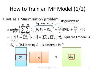 How to Train an MF Model (1/2)
• MF as a Minimization problem
arg min
𝑈,𝑉
1
2
𝑖=1
𝑁
𝑗=1
𝑀
𝛿𝑖𝑗 𝑈𝑖
⊤
𝑉𝑗 − 𝑅𝑖𝑗
2
+
𝜆 𝑈
2
𝑈 𝐹
2
+
𝜆 𝑉
2
𝑉 𝐹
2
– 𝑈 𝐹
2
= 𝑖=1
𝑁
𝑈𝑖 2
2
= 𝑖=1
𝑁
𝑘=1
𝐾
𝑈 𝑘𝑖
2
: squared Frobenius
norm
– 𝛿𝑖𝑗 ∈ 0,1 : rating 𝑅𝑖𝑗 is observed in 𝑅
≈𝑈𝑖
⊤ 𝑉𝑗
𝑅𝑖𝑗
Regularization
Squared error
TAAI 16 Tutorial, Shou-de Lin 42
 