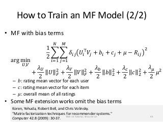How to Train an MF Model (2/2)
• MF with bias terms
arg min
𝑈,𝑉
1
2
𝑖=1
𝑁
𝑗=1
𝑀
𝛿𝑖𝑗 𝑈𝑖
⊤
𝑉𝑗 + 𝑏𝑖 + 𝑐𝑗 + 𝜇 − 𝑅𝑖𝑗
2
+
𝜆 𝑈
2
𝑈 𝐹
2
+
𝜆 𝑉
2
𝑉 𝐹
2
+
𝜆 𝑏
2
𝑏 2
2
+
𝜆 𝑐
2
𝑐 2
2
+
𝜆 𝜇
2
𝜇2
– 𝑏: rating mean vector for each user
– 𝑐: rating mean vector for each item
– 𝜇: overall mean of all ratings
• Some MF extension works omit the bias terms
Koren, Yehuda, Robert Bell, and Chris Volinsky.
"Matrix factorization techniques for recommender systems."
Computer 42.8 (2009): 30-37.
TAAI 16 Tutorial, Shou-de Lin 43
 