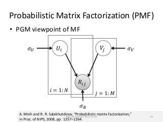 Probabilistic Matrix Factorization (PMF)
• PGM viewpoint of MF
𝑗 = 1: 𝑀
𝑖 = 1: 𝑁
𝑅𝑖𝑗
𝑈𝑖 𝑉𝑗
𝜎 𝑅
𝜎 𝑈 𝜎 𝑉
A. Mnih and R. R. Salakhutdinov, “Probabilistic matrix factorization,”
in Proc. of NIPS, 2008, pp. 1257–1264.
TAAI 16 Tutorial, Shou-de Lin 46
 