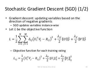 Stochastic Gradient Descent (SGD) (1/2)
• Gradient descent: updating variables based on the
direction of negative gradients
– SGD updates variables instance-wise
• Let 𝐿 be the objective function
𝐿 =
1
2
𝑖=1
𝑁
𝑗=1
𝑀
𝛿𝑖𝑗 𝑈𝑖
⊤
𝑉𝑗 − 𝑅𝑖𝑗
2
+
𝜆 𝑈
2
𝑈 𝐹
2
+
𝜆 𝑉
2
𝑉 𝐹
2
– Objective function for each training rating
𝐿𝑖𝑗 =
1
2
𝑈𝑖
⊤
𝑉𝑗 − 𝑅𝑖𝑗
2
+
𝜆 𝑈
2
𝑈𝑖 2
2
+
𝜆 𝑉
2
𝑉𝑗 2
2
TAAI 16 Tutorial, Shou-de Lin 49
 
