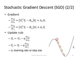 Stochastic Gradient Descent (SGD) (2/2)
• Gradient
–
𝜕𝐿 𝑖𝑗
𝜕𝑈 𝑖
= 𝑈𝑖
⊤
𝑉𝑗 − 𝑅𝑖𝑗 𝑉𝑗 + 𝜆 𝑈 𝑈𝑖
–
𝜕𝐿 𝑖𝑗
𝜕𝑉 𝑗
= 𝑈𝑖
⊤
𝑉𝑗 − 𝑅𝑖𝑗 𝑈𝑖 + 𝜆 𝑉 𝑉𝑗
• Update rule
– 𝑈𝑖 ← 𝑈𝑖 − 𝜂
𝜕𝐿 𝑖𝑗
𝜕𝑈 𝑖
– 𝑉𝑗 ← 𝑉𝑗 − 𝜂
𝜕𝐿 𝑖𝑗
𝜕𝑉 𝑗
– 𝜂: learning rate or step size
𝐿
TAAI 16 Tutorial, Shou-de Lin 50
 