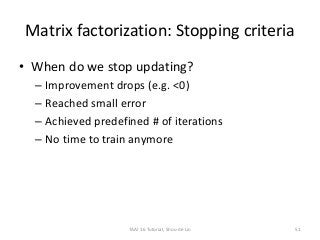 Matrix factorization: Stopping criteria
• When do we stop updating?
– Improvement drops (e.g. <0)
– Reached small error
– Achieved predefined # of iterations
– No time to train anymore
51TAAI 16 Tutorial, Shou-de Lin
 