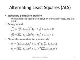 Alternating Least Squares (ALS)
• Stationary point: zero gradient
– We can find the closed-form solution of 𝑈 with 𝑉 fixed, and vise
versa
• Zero gradient
–
𝜕𝐿
𝜕𝑈 𝑖
= 𝑗=1
𝑀
𝛿𝑖𝑗 𝑉𝑗 𝑈𝑖
⊤
𝑉𝑗 − 𝑅𝑖𝑗 + 𝜆 𝑈 𝑈𝑖 = 0
–
𝜕𝐿
𝜕𝑉 𝑗
= 𝑖=1
𝑁
𝛿𝑖𝑗 𝑈𝑖 𝑈𝑖
⊤
𝑉𝑗 − 𝑅𝑖𝑗 + 𝜆 𝑉 𝑉𝑗 = 0
• Closed-form solution i.e. update rule
– 𝑈𝑖 = 𝑗=1
𝑀
𝛿𝑖𝑗 𝑉𝑗 𝑉𝑗
⊤
+ 𝜆 𝑈 𝐼
−1
𝑗=1
𝑀
𝛿𝑖𝑗 𝑅𝑖𝑗 𝑉𝑗
– 𝑉𝑗 = 𝑖=1
𝑁
𝛿𝑖𝑗 𝑈𝑖 𝑈𝑖
⊤
+ 𝜆 𝑉 𝐼
−1
𝑖=1
𝑁
𝛿𝑖𝑗 𝑅𝑖𝑗 𝑈𝑖
TAAI 16 Tutorial, Shou-de Lin 52
 