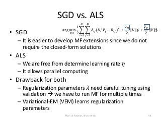 SGD vs. ALS
• SGD
– It is easier to develop MF extensions since we do not
require the closed-form solutions
• ALS
– We are free from determine learning rate 𝜂
– It allows parallel computing
• Drawback for both
– Regularization parameters 𝜆 need careful tuning using
validation  we have to run MF for multiple times
– Variational-EM (VEM) learns regularization
parameters
arg min
𝑈,𝑉
1
2
𝑖=1
𝑁
𝑗=1
𝑀
𝛿𝑖𝑗 𝑈𝑖
⊤
𝑉𝑗 − 𝑅𝑖𝑗
2
+
𝜆 𝑈
2
𝑈 𝐹
2
+
𝜆 𝑉
2
𝑉 𝐹
2
TAAI 16 Tutorial, Shou-de Lin 53
 