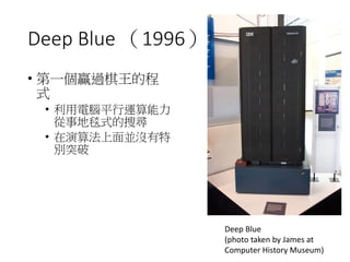Deep Blue （1996）
• 第一個贏過棋王的程
式
• 利用電腦平行運算能力
從事地毯式的搜尋
• 在演算法上面並沒有特
別突破
Deep Blue
(photo taken by James at
Computer History Museum)
 