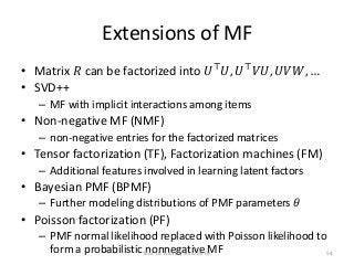 Extensions of MF
• Matrix 𝑅 can be factorized into 𝑈⊤
𝑈, 𝑈⊤
𝑉𝑈, 𝑈𝑉𝑊, …
• SVD++
– MF with implicit interactions among items
• Non-negative MF (NMF)
– non-negative entries for the factorized matrices
• Tensor factorization (TF), Factorization machines (FM)
– Additional features involved in learning latent factors
• Bayesian PMF (BPMF)
– Further modeling distributions of PMF parameters 𝜃
• Poisson factorization (PF)
– PMF normal likelihood replaced with Poisson likelihood to
form a probabilistic nonnegative MFTAAI 16 Tutorial, Shou-de Lin 54
 