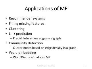 Applications of MF
• Recommender systems
• Filling missing features
• Clustering
• Link prediction
– Predict future new edges in a graph
• Community detection
– Cluster nodes based on edge density in a graph
• Word embedding
– Word2Vec is actually an MF
TAAI 16 Tutorial, Shou-de Lin 55
 