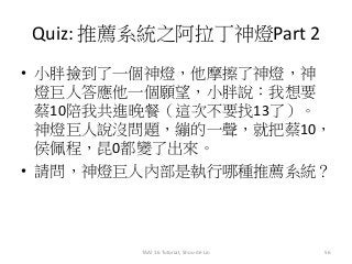 Quiz: 推薦系統之阿拉丁神燈Part 2
• 小胖撿到了一個神燈，他摩擦了神燈，神
燈巨人答應他一個願望，小胖說：我想要
蔡10陪我共進晚餐（這次不要找13了）。
神燈巨人說沒問題，繃的一聲，就把蔡10，
侯佩程，昆0都變了出來。
• 請問，神燈巨人內部是執行哪種推薦系統？
TAAI 16 Tutorial, Shou-de Lin 56
 