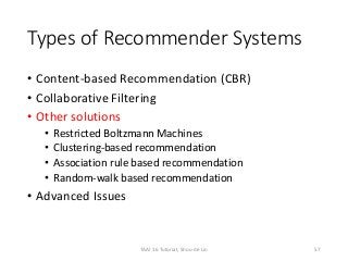 Types of Recommender Systems
• Content-based Recommendation (CBR)
• Collaborative Filtering
• Other solutions
• Restricted Boltzmann Machines
• Clustering-based recommendation
• Association rule based recommendation
• Random-walk based recommendation
• Advanced Issues
57TAAI 16 Tutorial, Shou-de Lin
 