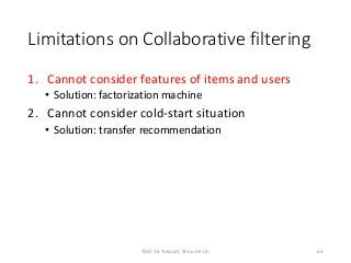 Limitations on Collaborative filtering
1. Cannot consider features of items and users
• Solution: factorization machine
2. Cannot consider cold-start situation
• Solution: transfer recommendation
63TAAI 16 Tutorial, Shou-de Lin
 