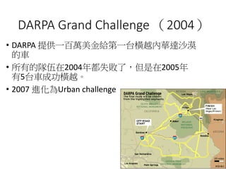 DARPA Grand Challenge （2004）
• DARPA 提供一百萬美金給第一台橫越內華達沙漠
的車
• 所有的隊伍在2004年都失敗了，但是在2005年
有5台車成功橫越。
• 2007 進化為Urban challenge
 