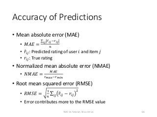 Accuracy of Predictions
• Mean absolute error (MAE)
• 𝑀𝐴𝐸 =
𝑖𝑗 𝑟 𝑖𝑗−𝑟 𝑖𝑗
𝑛
• 𝑟𝑖𝑗: Predicted rating of user 𝑖 and item 𝑗
• 𝑟𝑖𝑗: True rating
• Normalized mean absolute error (NMAE)
• 𝑁𝑀𝐴𝐸 =
𝑀𝐴𝐸
𝑟 𝑚𝑎𝑥−𝑟 𝑚𝑖𝑛
• Root mean squared error (RMSE)
• 𝑅𝑀𝑆𝐸 =
1
𝑛 𝑖𝑗 𝑟𝑖𝑗 − 𝑟𝑖𝑗
2
• Error contributes more to the RMSE value
66TAAI 16 Tutorial, Shou-de Lin
 