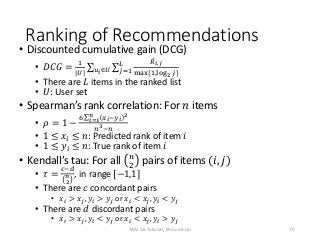 Ranking of Recommendations
• Discounted cumulative gain (DCG)
• 𝐷𝐶𝐺 =
1
|𝑈| 𝑢 𝑖∈𝑈 𝑗=1
𝐿 𝑅 𝑖,𝑗
max{1,log2 𝑗}
• There are 𝐿 items in the ranked list
• 𝑈: User set
• Spearman’s rank correlation: For 𝑛 items
• 𝜌 = 1 −
6 𝑖=1
𝑛
𝑥 𝑖−𝑦 𝑖
2
𝑛3−𝑛
• 1 ≤ 𝑥𝑖 ≤ 𝑛: Predicted rank of item 𝑖
• 1 ≤ 𝑦𝑖 ≤ 𝑛: True rank of item 𝑖
• Kendall’s tau: For all 𝑛
2
pairs of items (𝑖, 𝑗)
• 𝜏 =
𝑐−𝑑
𝑛
2
, in range [−1,1]
• There are 𝑐 concordant pairs
• 𝑥𝑖 > 𝑥𝑗, 𝑦𝑖 > 𝑦𝑗 or 𝑥𝑖 < 𝑥𝑗, 𝑦𝑖 < 𝑦𝑗
• There are 𝑑 discordant pairs
• 𝑥𝑖 > 𝑥𝑗, 𝑦𝑖 < 𝑦𝑗 or 𝑥𝑖 < 𝑥𝑗, 𝑦𝑖 > 𝑦𝑗
70TAAI 16 Tutorial, Shou-de Lin
 
